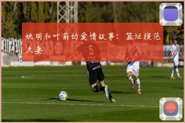 姚明和叶莉的爱情故事：篮坛模范夫妻