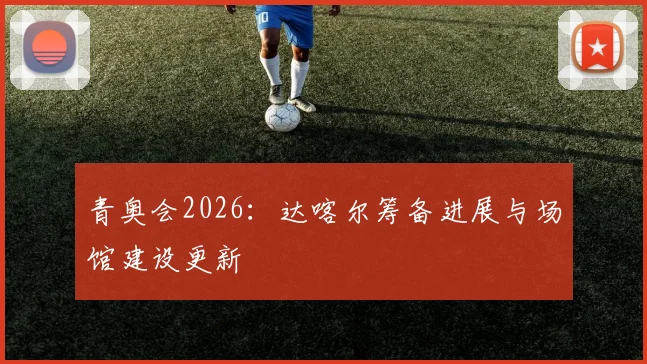 青奥会2026：达喀尔筹备进展与场馆建设更新