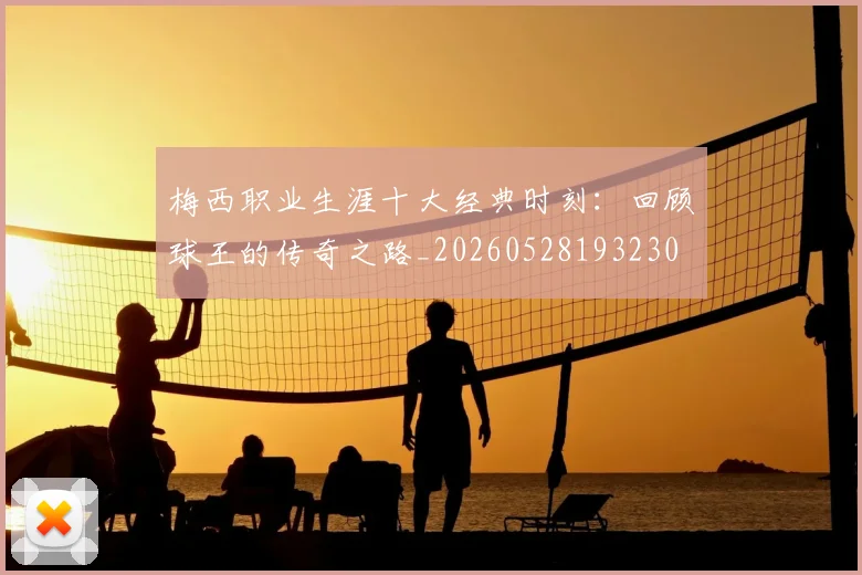 梅西职业生涯十大经典时刻：回顾球王的传奇之路_20260528193230