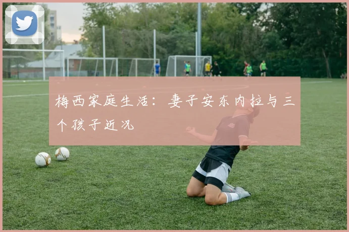 梅西家庭生活：妻子安东内拉与三个孩子近况