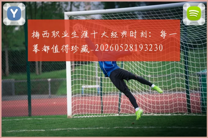 梅西职业生涯十大经典时刻：每一幕都值得珍藏_20260528193230