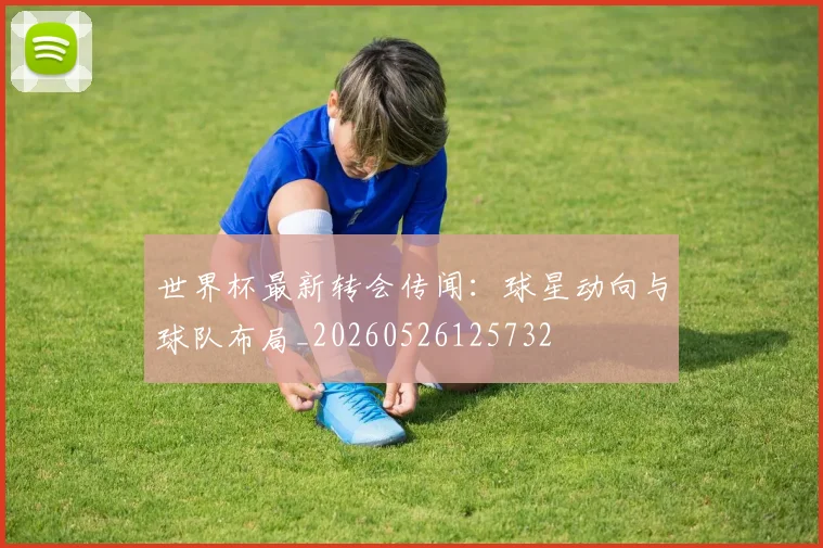 世界杯最新转会传闻:球星动向与球队布局_20260526125732